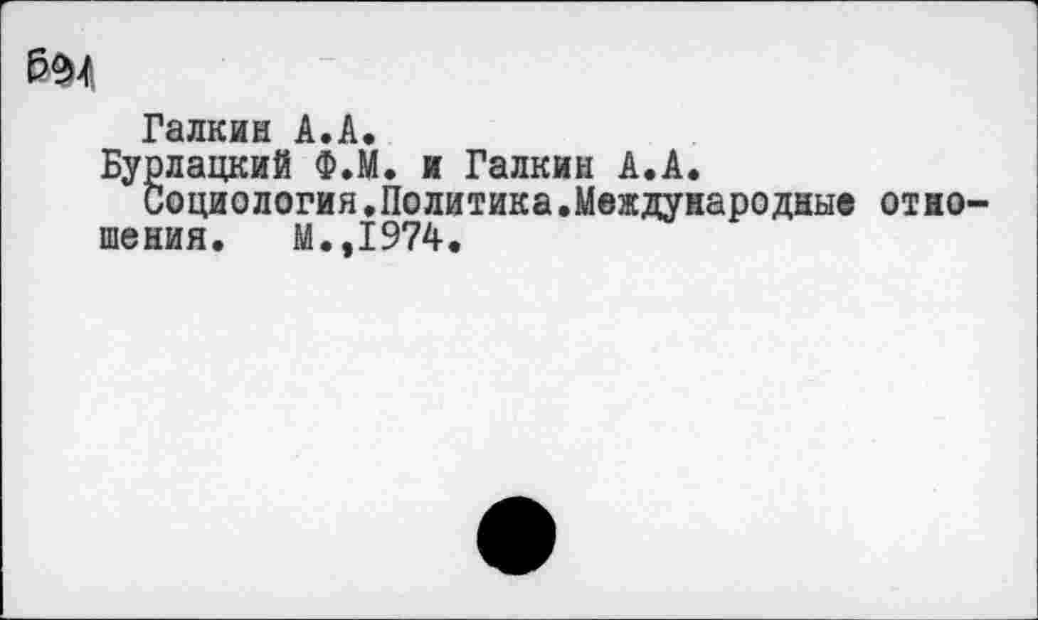 ﻿Галкин А.А,
Бурлацкий Ф.М. и Галкин А.А.
Социологин.Политика.Международные отношения. М.,1974.